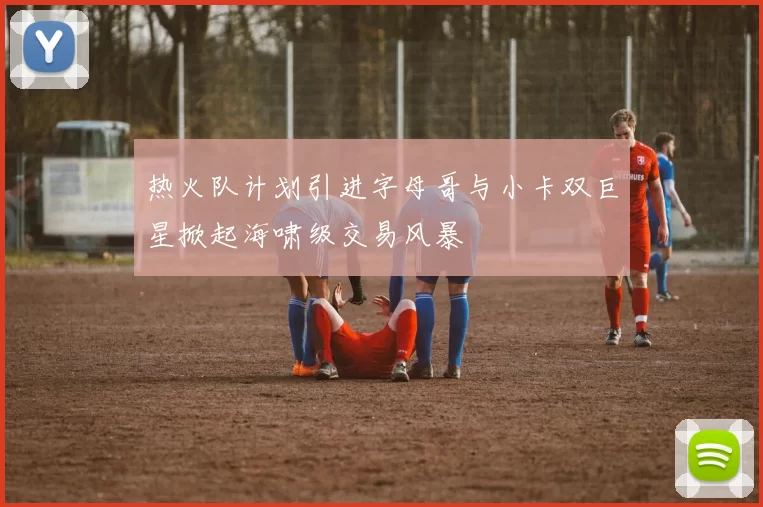 热火队计划引进字母哥与小卡双巨星掀起海啸级交易风暴