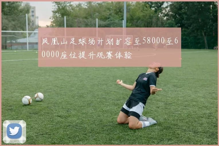 凤凰山足球场计划扩容至58000至60000座位提升观赛体验