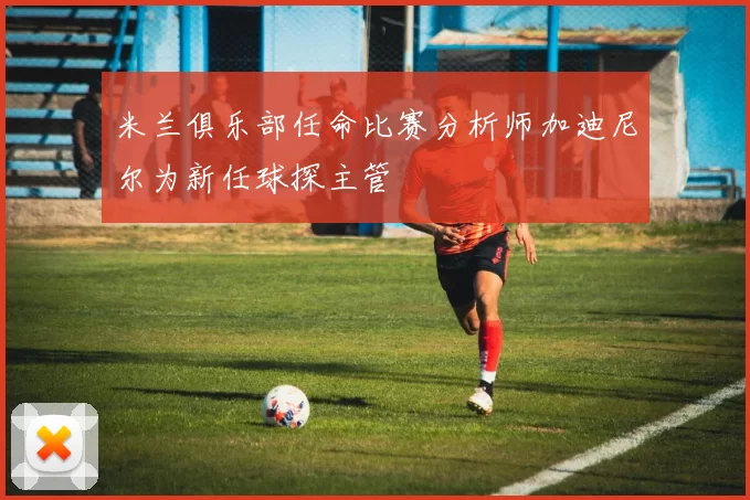 米兰俱乐部任命比赛分析师加迪尼尔为新任球探主管