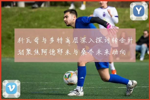 科瓦奇与多特高层深入探讨转会计划聚焦阿德耶米与桑乔未来动向